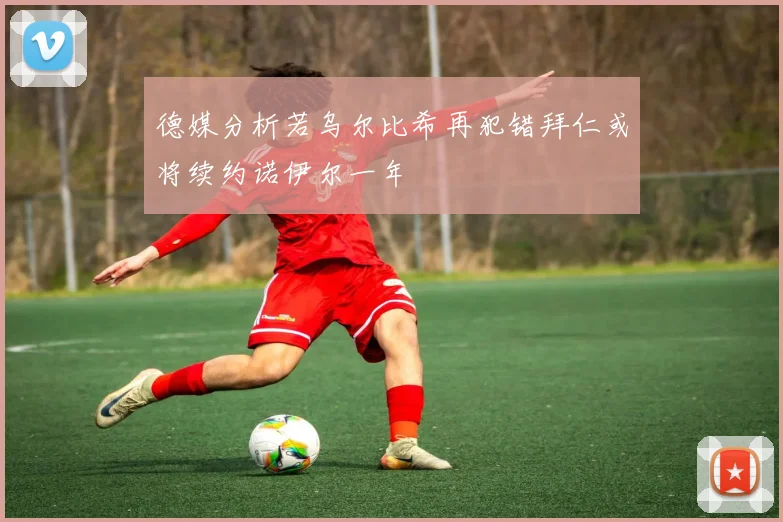 德媒分析若乌尔比希再犯错拜仁或将续约诺伊尔一年