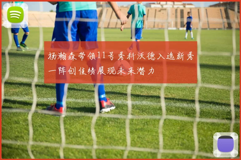杨瀚森带领11号秀科沃德入选新秀一阵创佳绩展现未来潜力