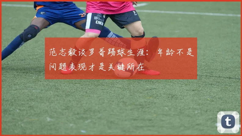 范志毅谈罗哥踢球生涯：年龄不是问题表现才是关键所在