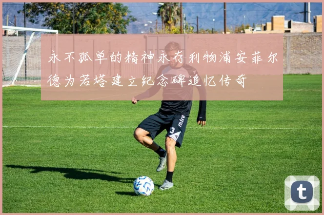 永不孤单的精神永存利物浦安菲尔德为若塔建立纪念碑追忆传奇