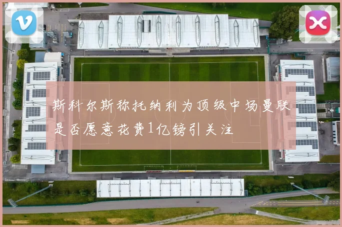 斯科尔斯称托纳利为顶级中场曼联是否愿意花费1亿镑引关注