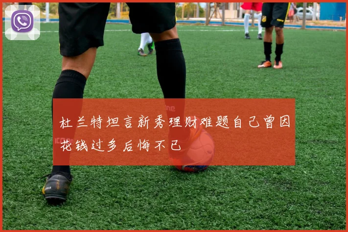 杜兰特坦言新秀理财难题自己曾因花钱过多后悔不已