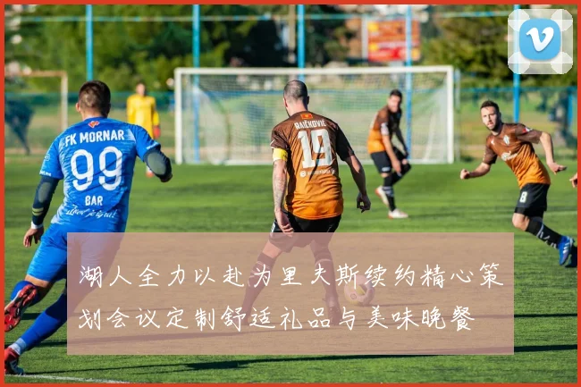 湖人全力以赴为里夫斯续约精心策划会议定制舒适礼品与美味晚餐