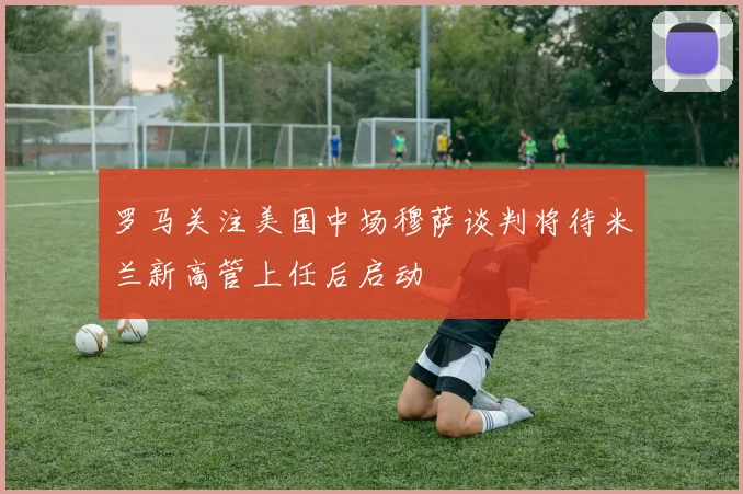 罗马关注美国中场穆萨谈判将待米兰新高管上任后启动