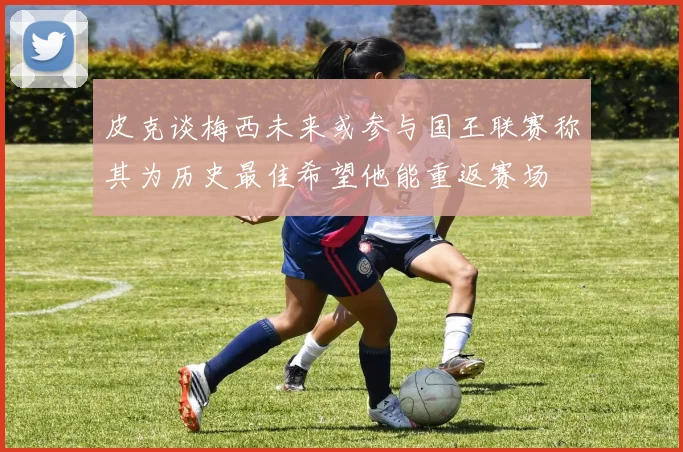 皮克谈梅西未来或参与国王联赛称其为历史最佳希望他能重返赛场