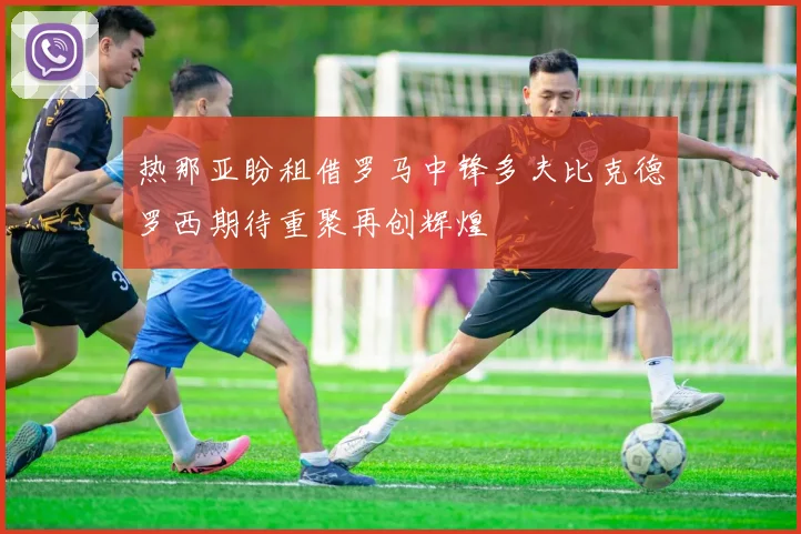 热那亚盼租借罗马中锋多夫比克德罗西期待重聚再创辉煌