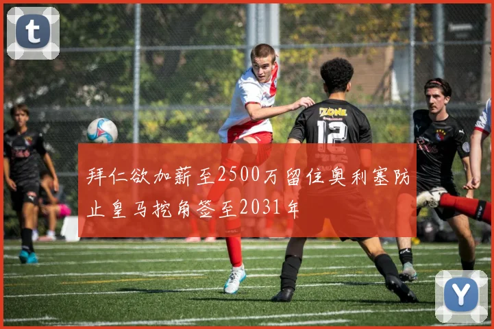 拜仁欲加薪至2500万留住奥利塞防止皇马挖角签至2031年