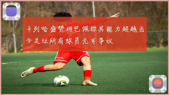 卡列哈盛赞姆巴佩称其能力超越当今足坛所有球员无可争议