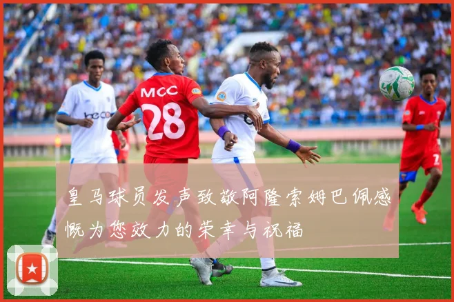 皇马球员发声致敬阿隆索姆巴佩感慨为您效力的荣幸与祝福