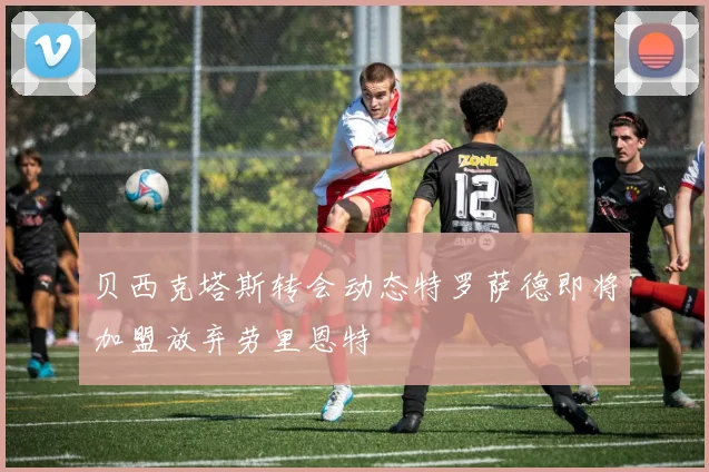 贝西克塔斯转会动态特罗萨德即将加盟放弃劳里恩特