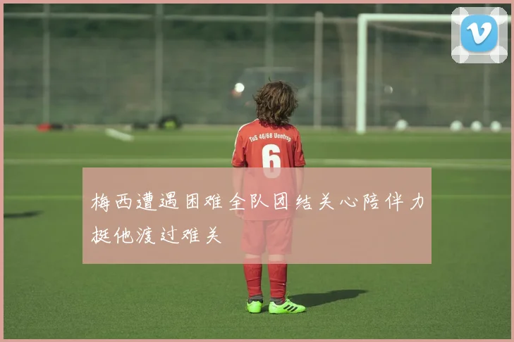 梅西遭遇困难全队团结关心陪伴力挺他渡过难关