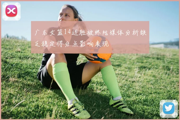 广东女篮14连胜被终结媒体分析缺乏稳定得分点影响表现