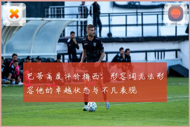 巴蒂高度评价梅西：形容词无法形容他的卓越状态与不凡表现
