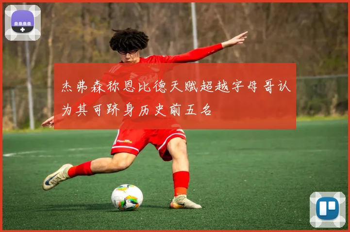 杰弗森称恩比德天赋超越字母哥认为其可跻身历史前五名