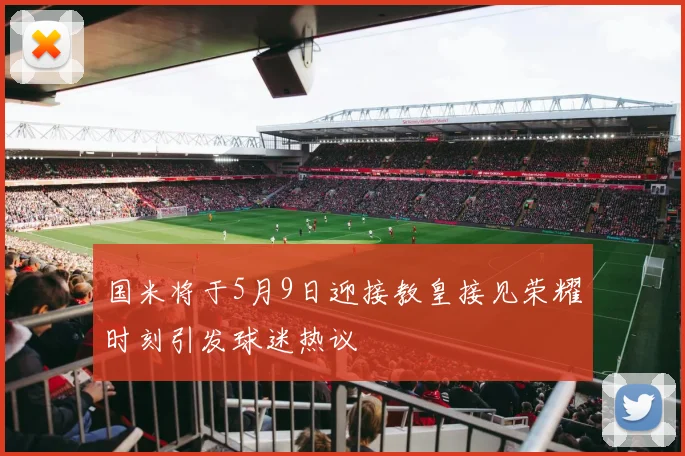 国米将于5月9日迎接教皇接见荣耀时刻引发球迷热议