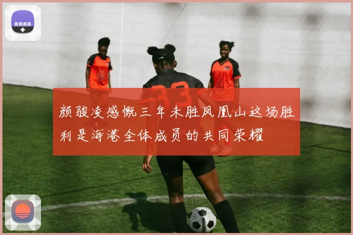 颜骏凌感慨三年未胜凤凰山这场胜利是海港全体成员的共同荣耀