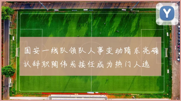 国安一线队领队人事变动隋东亮确认辞职陶伟或接任成为热门人选