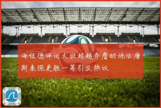 海伍德评论文班超越乔詹的说法唐斯表现更胜一筹引发热议