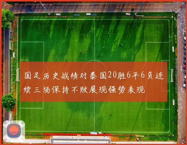国足历史战绩对泰国20胜6平6负连续三场保持不败展现强势表现