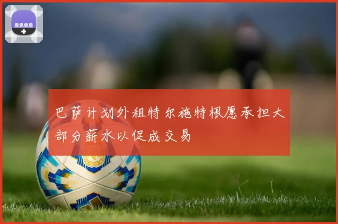 巴萨计划外租特尔施特根愿承担大部分薪水以促成交易