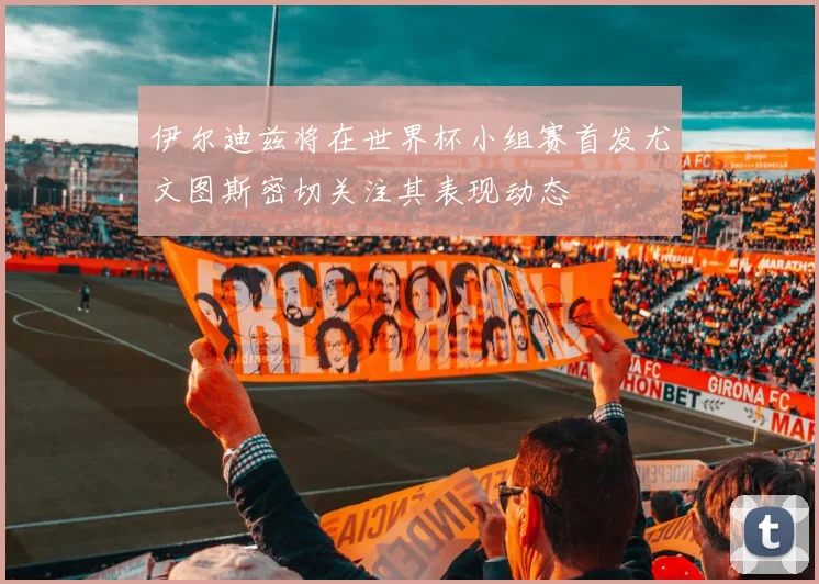 伊尔迪兹将在世界杯小组赛首发尤文图斯密切关注其表现动态