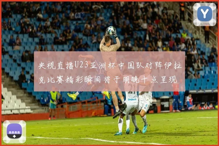 央视直播U23亚洲杯中国队对阵伊拉克比赛精彩瞬间将于明晚十点呈现
