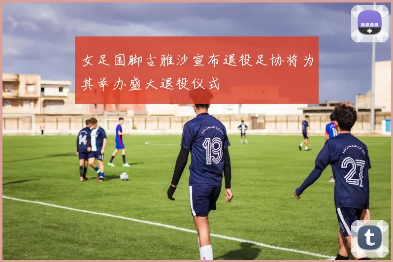 女足国脚古雅沙宣布退役足协将为其举办盛大退役仪式