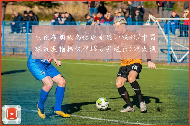 杰伦布朗状态低迷全场17投仅7中罚球表现糟糕仅得18分并送出5次失误