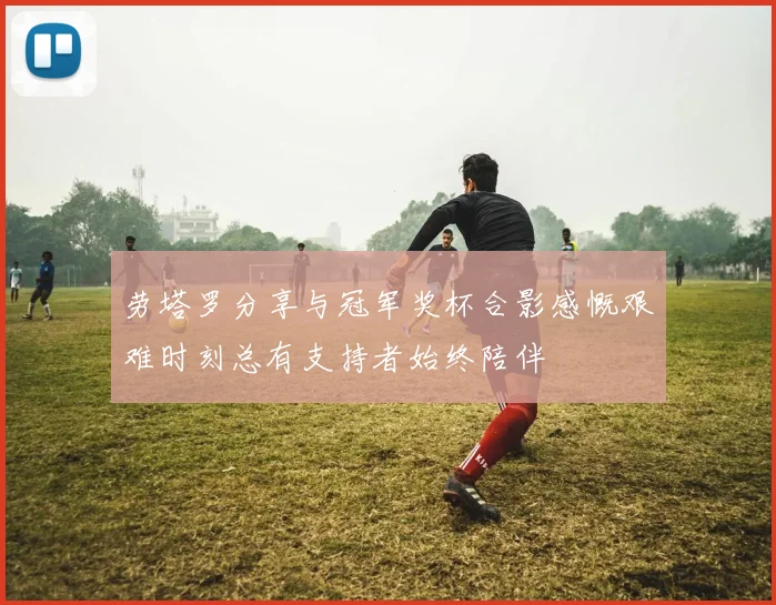 劳塔罗分享与冠军奖杯合影感慨艰难时刻总有支持者始终陪伴