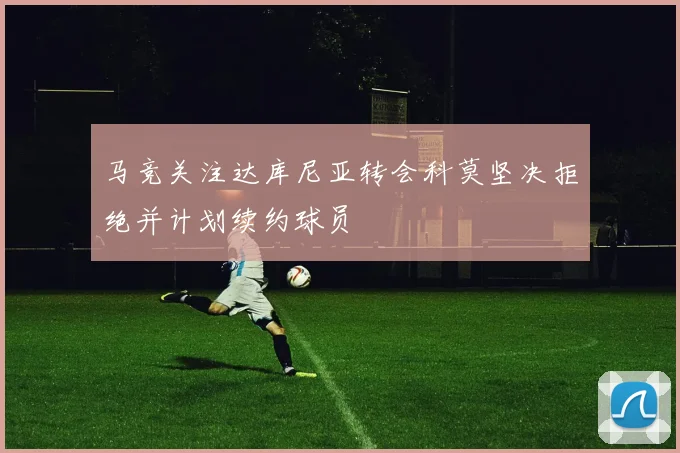 马竞关注达库尼亚转会科莫坚决拒绝并计划续约球员