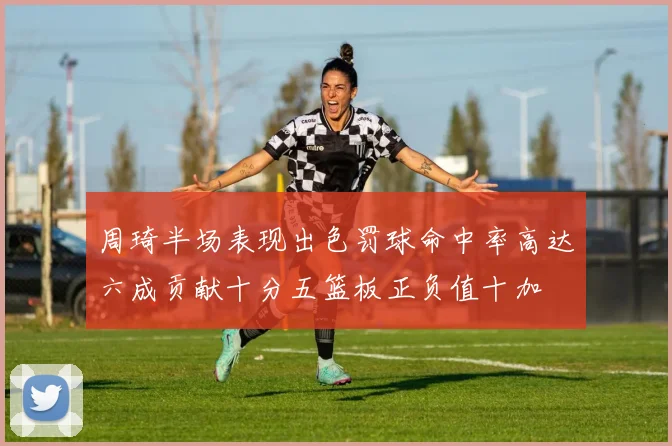 周琦半场表现出色罚球命中率高达六成贡献十分五篮板正负值十加