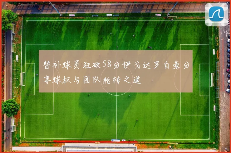 替补球员狂砍58分伊戈达罗自豪分享球权与团队轮转之道