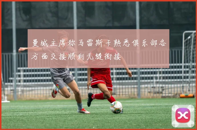 曼城主席称马雷斯卡熟悉俱乐部各方面交接顺利无缝衔接