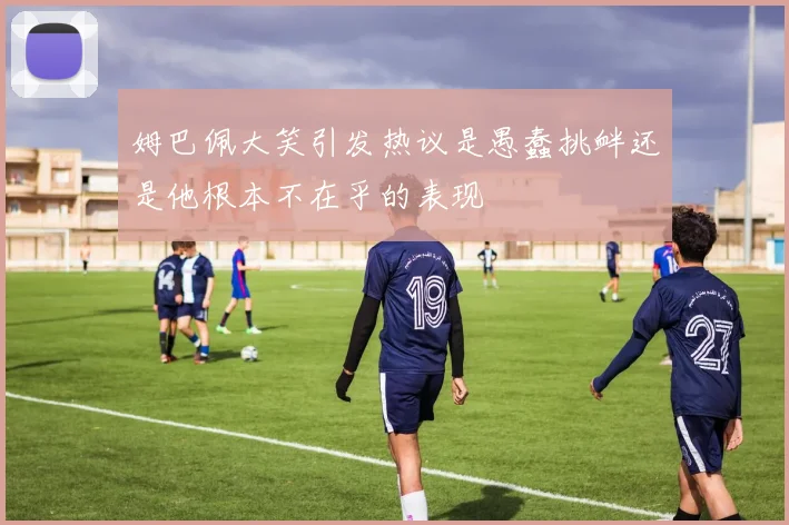 姆巴佩大笑引发热议是愚蠢挑衅还是他根本不在乎的表现